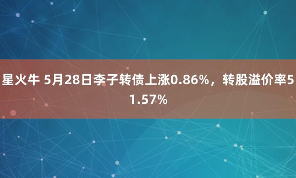 星火牛 5月28日李子转债上涨0.86%，转股溢价率51.57%