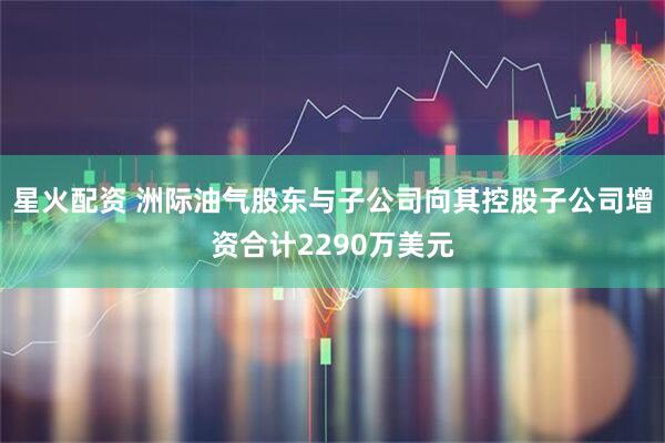 星火配资 洲际油气股东与子公司向其控股子公司增资合计2290万美元