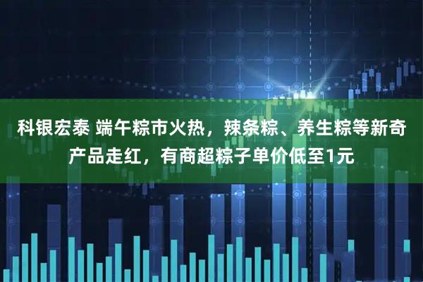 科银宏泰 端午粽市火热,辣条粽、养生粽等新奇产品走红,有商超粽子单价低至1元