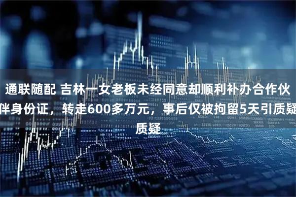 通联随配 吉林一女老板未经同意却顺利补办合作伙伴身份证,转走600多万元,事后仅被拘留5天引质疑