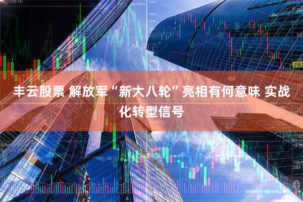 丰云股票 解放军“新大八轮”亮相有何意味 实战化转型信号