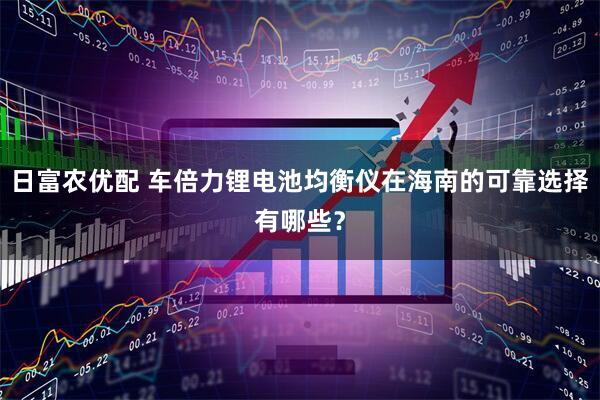 日富农优配 车倍力锂电池均衡仪在海南的可靠选择有哪些？