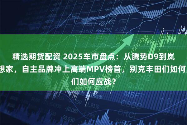 精选期货配资 2025车市盘点：从腾势D9到岚图梦想家，自主品牌冲上高端MPV榜首，别克丰田们如何应战？