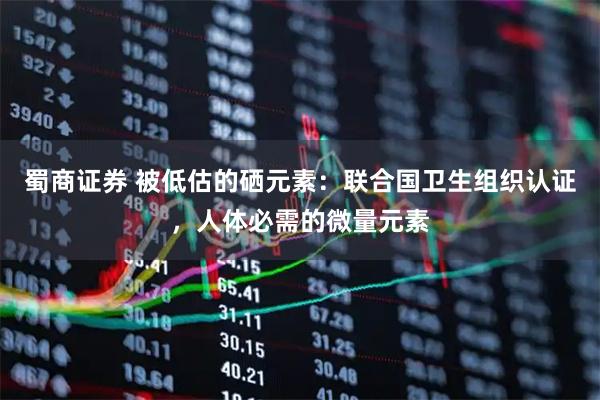 蜀商证券 被低估的硒元素：联合国卫生组织认证，人体必需的微量元素