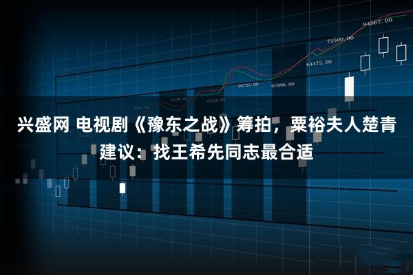 兴盛网 电视剧《豫东之战》筹拍，粟裕夫人楚青建议：找王希先同志最合适