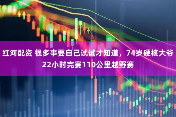 红河配资 很多事要自己试试才知道，74岁硬核大爷22小时完赛110公里越野赛