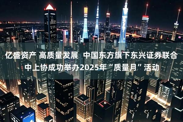 亿盛资产 高质量发展  中国东方旗下东兴证券联合中上协成功举办2025年“质量月”活动