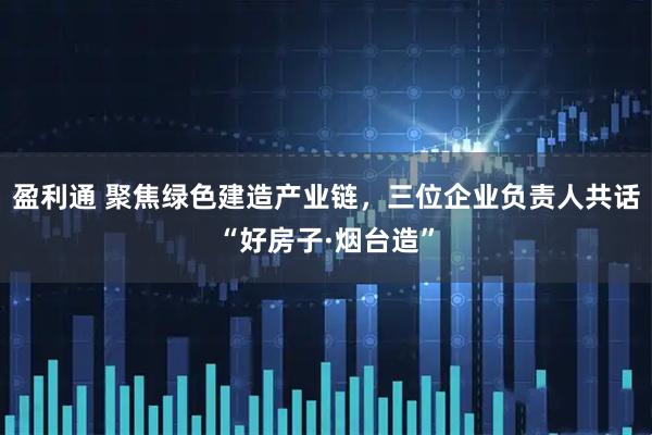 盈利通 聚焦绿色建造产业链，三位企业负责人共话“好房子·烟台造”